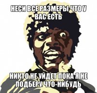 неси все размеры что у вас есть никто не уйдет пока я не подберу что-нибудь