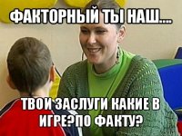 факторный ты наш.... твои заслуги какие в игре?по факту?