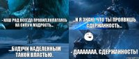 - наш род всегда правил,полагаясь на силу и мудрость... ...и я знаю, что ты проявишь сдержанность... ...будучи наделенным такой властью. - дааааааа, сдержанность!