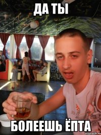 да ты болеешь ёпта