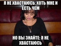 я не хвастаюсь, хоть мне и есть чем но вы знайте: я не хвастаюсь