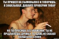 ты пришел на сымовывоз и говоришь: я заказывал, давайте проверим товар но ты просишь без уважения, ты не предлагаешь дружбу, ты даже не сказал волшебное слово