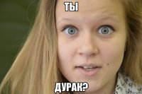 ты дурак?