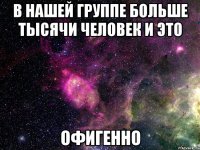 в нашей группе больше тысячи человек и это офигенно