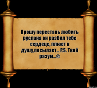 Прошу перестань любить руслана он разбил тебе сердеце, плюет в душу,посылает... P.S. Твой разум...©