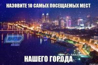 Назовите 10 самых посещаемых мест нашего города