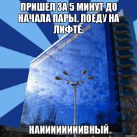 пришел за 5 минут до начала пары. поеду на лифте. наиииииииивный