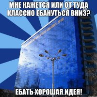 мне кажется или от туда классно ебануться вниз? ебать хорошая идея!