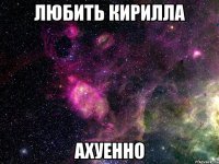 любить кирилла ахуенно