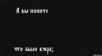 А вы поните что было вчера?