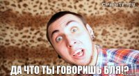 да что ты говоришь бля!?