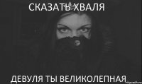 СКАЗАТЬ ХВАЛЯ ДЕВУЛЯ ТЫ ВЕЛИКОЛЕПНАЯ