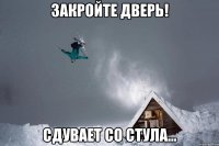 закройте дверь! сдувает со стула...