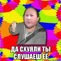  да схуяли ты слушаеш её