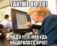 так!же 00.30! надо что-нибудь нацарапать ирке!