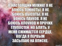 Я-настоящий мужик! Я не боюсь темноты. Я не боюсь высоты. Я не боюсь пауков. Я не боюсь клоунов и прочих глупостей. Но блять, у меня сжимается сердце, когда я первым засыпаю на вписке.