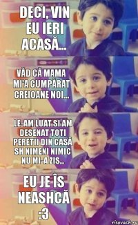 deci, vin eu ieri acasă... văd că mama mi'a cumpărat creioane noi... le-am luat si am desenat toti peretii din casă sh nimeni nimic nu mi-a zis... eu je îs neashcă :3