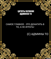 Цитаты великих админов ТО Самое главное - это донатить в ТО, а не играть! (С) Админы ТО