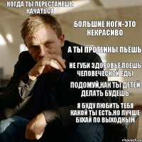 Когда ты перестанешь качаться Большие ноги-это некрасиво А ты протеины пьёшь Не губи здоровьё,поешь человеческой еды Подомуй,как ты детей делать будешь Я буду любить тебя какой ты есть,но лучше бухай по выходным