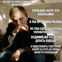 Когда ты перестанешь качаться Большие ноги-это некрасиво А ты протеины пьёшь Не губи здоровье,поешь человеческой еды Подумуй,как ты детей делать будешь Я буду любить тебя таким какой ты есть,но лучше бухай по выходным