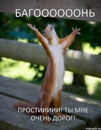 Багоооооонь Простиииии! Ты мне очень дорог!