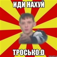 иди нахуй тросько:d