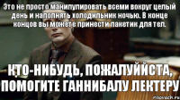 КТО-НИБУДЬ, ПОЖАЛУЙЙСТА, ПОМОГИТЕ ГАННИБАЛУ ЛЕКТЕРУ Это не просто манипулировать всеми вокруг целый день и наполнять холодильник ночью. В конце концов вы можете принести пакетик для тел.