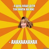 - А шоб наші діти так жили як ми! - ахахаахахах