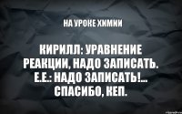 Кирилл: Уравнение реакции, надо записать. Е.Е.: Надо записать!... Спасибо, кеп. На уроке химии