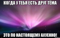 когда у тебя есть друг тёма это по настоящему ахуенно!