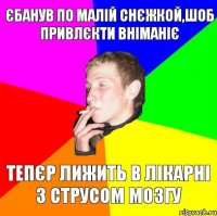 єбанув по малій снєжкой,шоб привлєкти вніманіє тепєр лижить в лікарні з струсом мозгу