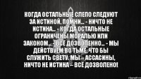 Когда остальные слепо следуют за истиной, помни… - Ничто не истина… - Когда остальные ограничены моралью или законом… - Всё дозволенно… - Мы действуем во тьме, что бы служить свету. Мы – ассасины, ничто не истина – всё дозволено!