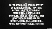 Когда остальные слепо следуют за истиной, помни… - Ничто не истина… - Когда остальные ограничены моралью или законом… - Всё дозволенно… - Мы действуем во тьме, что бы служить свету. Мы – ассасины, ничто не истина – всё дозволено!