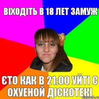 Віходіть в 18 лет замуж єто как в 21:00 уйті с охуеной діскотекі