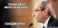 "Пускай там все молчат на хуй, блядь!" Геннадий Кернес