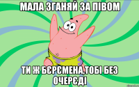 Мала зганяй за півом ти ж бєрємена,тобі без очерєді