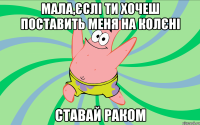 мала,єслі ти хочеш поставить меня на колєні ставай раком