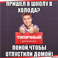 Пришел в школу в холода? Поной,чтобы отпустили домой)