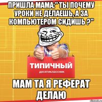 пришла мама:" ты почему уроки не делаешь, а за компьютером сидишь ?" мам та я реферат делаю