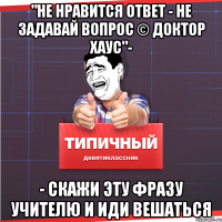 "не нравится ответ - не задавай вопрос © доктор хаус"- - скажи эту фразу учителю и иди вешаться