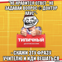 "не нравится ответ - не задавай вопрос © доктор хаус"- - скажи эту фразу учителю и иди вешаться