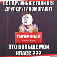 все дружные стали все друг другу помогают! Это вообще мой класс ???