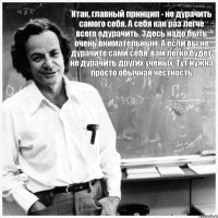 Итак, главный принцип - не дурачить самого себя. А себя как раз легче всего одурачить. Здесь надо быть очень внимательным. А если вы не дурачите сами себя, вам легко будет не дурачить других учёных. Тут нужна просто обычная честность