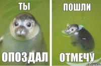 ты пошли отмечу опоздал