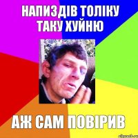 напиздів толіку таку хуйню аж сам повірив