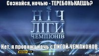 Нет, я провожу ночь с ЛИГОЙ ЧЕМПИОНОВ Сознайся, ночью - ТЕРЕБОНЬКАЕШЬ?