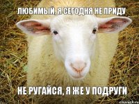 любимый, я сегодня не приду не ругайся, я же у подруги