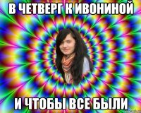 В ЧЕТВЕРГ К ИВОНИНОЙ И ЧТОБЫ ВСЕ БЫЛИ