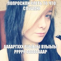 попросили спеть то что слушаю ААААРГХХХ ВУЫЫЫ ВУЫЫЫ РРРРР ААААААААР