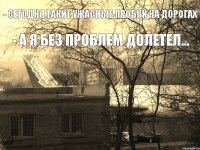 - сегодня такие ужасные пробки на дорогах - а я без проблем долетел...